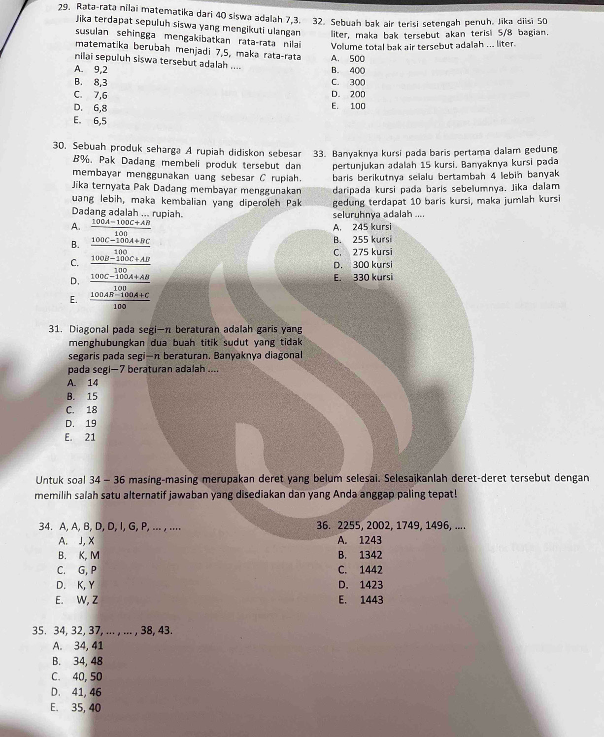 Rata-rata nilai matematika dari 40 siswa adalah 7,3. 32. Sebuah bak air terisi setengah penuh. Jika diisi 50
Jika terdapat sepuluh siswa yang mengikuti ulangan liter, maka bak tersebut akan terisi 5/8 bagian.
susulan sehingga mengakibatkan rata-rata nilai Volume total bak air tersebut adalah ... liter.
matematika berubah menjadi 7,5, maka rataçrata A. 500
nilai sepuluh siswa tersebut adalah ....
A. 9,2 B. 400
B. 8,3 C. 300
C. 7,6 D. 200
D. 6,8 E. 100
E. 6,5
30. Sebuah produk seharga A rupiah didiskon sebesar 33. Banyaknya kursi pada baris pertama dalam gedung
B%. Pak Dadang membeli produk tersebut dan pertunjukan adalah 15 kursi. Banyaknya kursi pada
membayar menggunakan uang sebesar C rupiah. baris berikutnya selalu bertambah 4 lebih banyak
Jika ternyata Pak Dadang membayar menggunakan daripada kursi pada baris sebelumnya. Jika dalam
uang lebih, maka kembalian yang diperoleh Pak gedung terdapat 10 baris kursi, maka jumlah kursi
Dadang adalah ... rupiah. seluruhnya adalah ....
A.  (100A-100C+AB)/100  A. 245 kursi
B.  (100C-100A+BC)/100 
B. 255 kursi
C. 275 kursi
C.  (100B-100C+AB)/100  D. 300 kursi
D.  (100C-100A+AB)/100  E. 330 kursi
E.  (100AB-100A+C)/100 
31. Diagonal pada segi—n beraturan adalah garis yang
menghubungkan dua buah titik sudut yang tidak
segaris pada segi—n beraturan. Banyaknya diagonal
pada segi—7 beraturan adalah ....
A. 14
B. 15
C. 18
D. 19
E. 21
Untuk soal 34 - 36 masing-masing merupakan deret yang belum selesai. Selesaikanlah deret-deret tersebut dengan
memilih salah satu alternatif jawaban yang disediakan dan yang Anda anggap paling tepat!
34. A, A, B, D, D, I, G, P, ... , .... 36. 2255, 2002, 1749, 1496, ....
A. J, X A. 1243
B. K, M B. 1342
C. G, P C. 1442
D. K, Y D. 1423
E. W, Z E. 1443
35. 34, 32, 37, ... , ... , 38, 43.
A. 34, 41
B. 34, 48
C. 40, 50
D. 41, 46
E. 35, 40