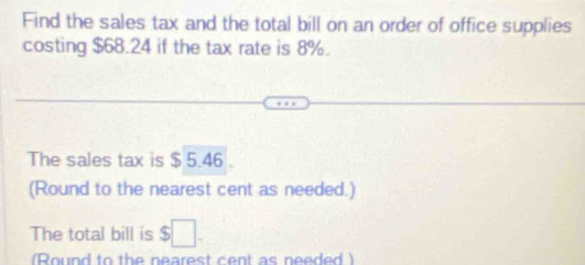 Find the sales tax and the total bill on an order of office supplies 
costing $68.24 if the tax rate is 8%. 
The sales tax is $ 5.46. 
(Round to the nearest cent as needed.) 
The total bill is $ 5□. 
(Round to the nearest cent as needed )