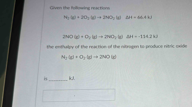 Given the following reactions
N_2(g)+2O_2(g)to 2NO_2(g)△ H=66.4kJ
2NO(g)+O_2(g)to 2NO_2(g)△ H=-114.2kJ
the enthalpy of the reaction of the nitrogen to produce nitric oxide
N_2(g)+O_2(g)to 2NO(g)
is kJ.