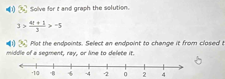 Solve for t and graph the solution.
3> (4t+1)/3 >-5
Plot the endpoints. Select an endpoint to change it from closed t 
middle of a segment, ray, or line to delete it.