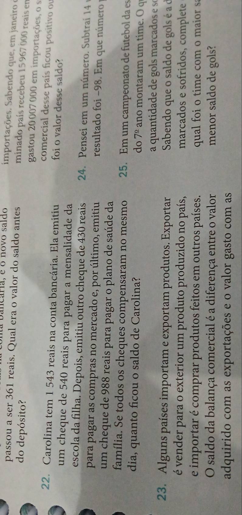 a bancaria, é o novo saldo 
importações. Sabendo que, em janeiro e 
passou a ser 361 reais. Qual era o valor do saldo antes 
do depósito? 
minado país recebeu 15 967 000 reais en 
gastou 20 007 000 em importações, o s 
comercial desse país ficou positivo ou 
22. Carolina tem 1 543 reais na conta bancária. Ela emitiu foi o valor desse saldo? 
um cheque de 540 reais para pagar a mensalidade da 
escola da filha. Depois, emitiu outro cheque de 430 reais 24. Pensei em um número. Subtraí 14
para pagar as compras no mercado e, por último, emitiu 
resultado foi -98. Em que número y 
um cheque de 988 reais para pagar o plano de saúde da 
família. Se todos os cheques compensaram no mesmo 25. Em um campeonato de futebol da es 
dia, quanto ficou o saldo de Carolina? ano montaram um time. O q 
do 7^(_ circ)
a quantidade de gols marcados e se 
23. Alguns países importam e exportam produtos. Exportar Sabendo que o saldo de gols é a à 
é vender para o exterior um produto produzido no país, marcados e sofridos, complete 
e importar é comprar produtos feitos em outros países. qual foi o time com o maior sa 
O saldo da balança comercial é a diferença entre o valor menor saldo de gols? 
adquirido com as exportações e o valor gasto com as