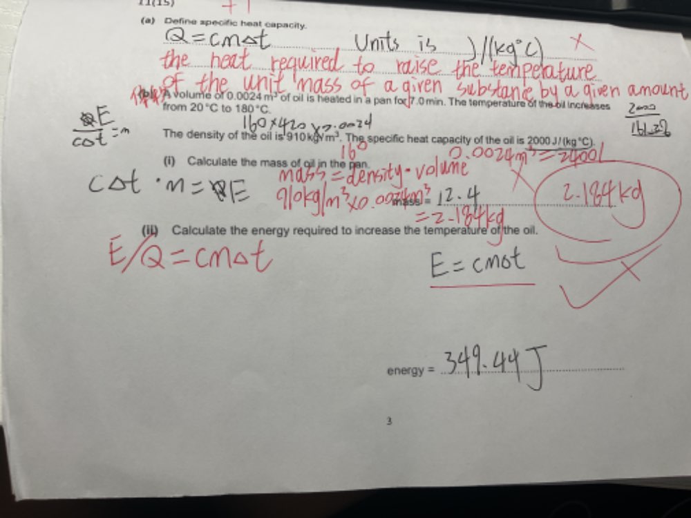 u(15) 
(a) Define specific heat capacity. 
A volume of 0024m^3 of oil is heated in a pan for 7.0 min. The temperature of the bil increases 
from 20°C to 180°C
The density of the oil is 910kgym^3. The specific heat capacity of the oil is 2000J/(kg°C)
(i) Calculate the mass of oil in the pan. 
(iI) Calculate the energy required to increase the temperature of the oil. 
_ 
ene y= _ 
_ 
3