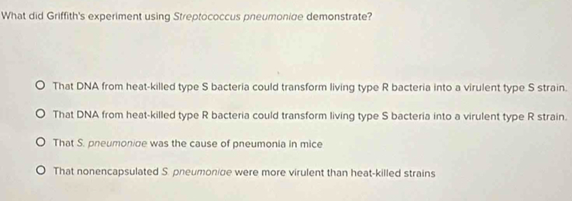 What did Griffith's experiment using Streptococcus pneumonige demonstrate?
That DNA from heat-killed type S bacteria could transform living type R bacteria into a virulent type S strain.
That DNA from heat-killed type R bacteria could transform living type S bacteria into a virulent type R strain.
That S. pneumonige was the cause of pneumonia in mice
That nonencapsulated S. pneumonige were more virulent than heat-killed strains