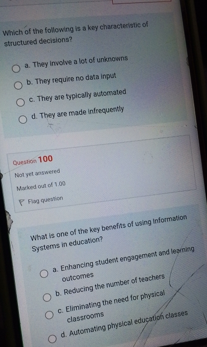 Which of the following is a key characteristic of
structured decisions?
a. They involve a lot of unknowns
b. They require no data input
c. They are typically automated
d. They are made infrequently
Question 100
Not yet answered
Marked out of 1.00
Flag question
What is one of the key benefits of using Information
Systems in education?
a. Enhancing student engagement and learning
outcomes
b. Reducing the number of teachers
c. Eliminating the need for physical
classrooms
d. Automating physical education classes