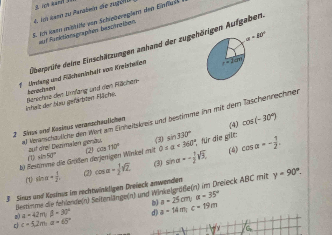 Ich kann 31
4. Ich kann zu Parabeln die zugen üi
5. Ich kann mithilfe von Schiebereglern den Einfluss
auf Funktionsgraphen beschreiben.
alpha =80°
Überprüfe deine Einschätzungen anhand der zugehörigen Aufgaben
1 Umfang und Flächeninhalt von Kreisteilen
berechnen
Berechne den Umfang und den Flächen-
inhalt der blau gefärbten Fläche.
a) Veranschauliche den Wert am Einheitskreis und bestimme ihn mit dem Taschenrechnen
2 Sinus und Kosinus veranschaulichen
auf drei Dezimalen genäu. (3) sin 330° (4) cos (-30°)
(2) cos 110°
b) Bestimme die Größen derjenigen Winkel mit 0≤ alpha <360°, für die gilt:
(1) sin 50°
(4) cos alpha =- 1/2 .
(1) sin alpha = 1/2 , (2) cos alpha = 1/2 sqrt(2), (3) sin alpha =- 1/2 sqrt(3),
3 Sinus und Kosinus im rechtwinkligen Dreieck anwenden
Bestimme die fehlende(n) Seitenlänge(n) und Winkelgröße(n) im Dreieck ABC mit gamma =90°.
b) a=25cm;alpha =35°
a) a=42m;beta =30°
d) a=14m;c=19m
c) c=5,2m;a=65°
y G_n