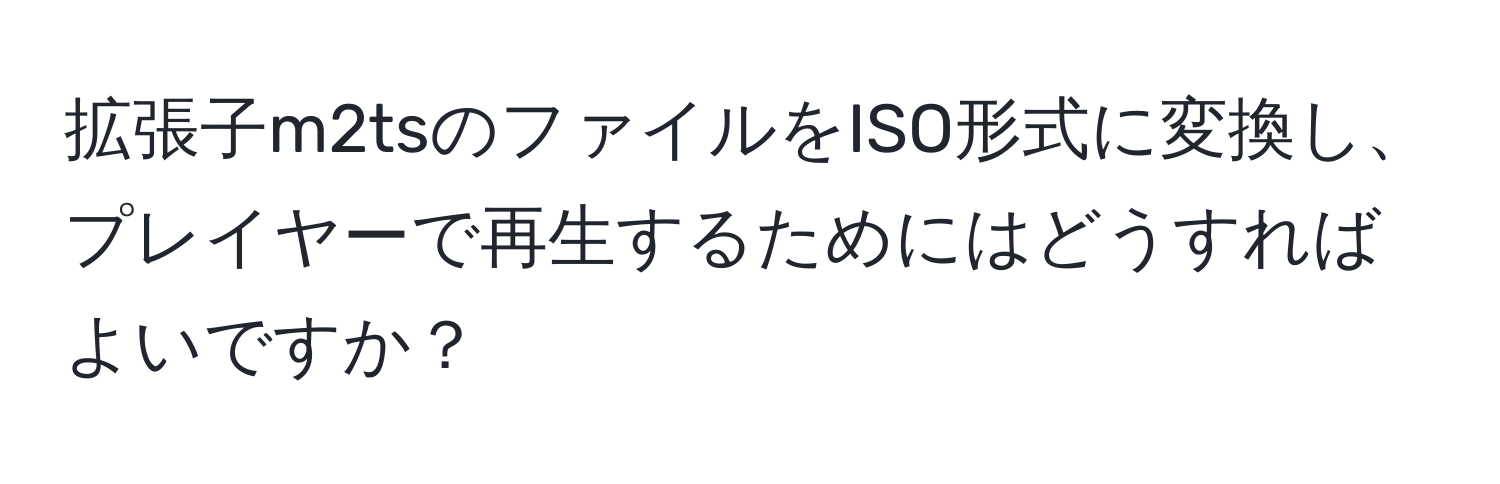 拡張子m2tsのファイルをISO形式に変換し、プレイヤーで再生するためにはどうすればよいですか？