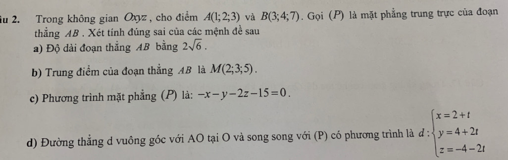 iu 2. Trong không gian Oxyz , cho điểm A(1;2;3) và B(3;4;7). Gọi (P) là mặt phẳng trung trực của đoạn 
thắng AB. Xét tính đúng sai của các mệnh đề sau 
a) Độ dài đoạn thẳng AB bằng 2sqrt(6). 
b) Trung điểm của đoạn thẳng AB là M(2;3;5). 
c) Phương trình mặt phẳng (P) là: -x-y-2z-15=0. 
d) Đường thẳng d vuông góc với AO tại O và song song với (P) có phương trình là d:beginarrayl x=2+t y=4+2t z=-4-2tendarray.