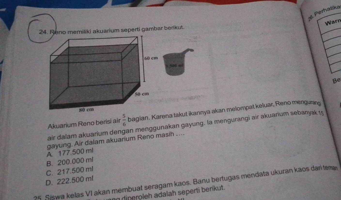 Perhatika
Warn
24. Reno memiliki akuarium seperti gambar berikut.
1.500 ml
Be
Akuarium Reno berisi air  5/6  bagian. Karena takut ikannya akan melompat keluar, Reno mengurangi
air dalam akuarium dengan menggunakan gayung. la mengurangi air akuarium sebanyak 15
gayung. Air dalam akuarium Reno masih ....
A. 177.500 ml
B. 200.000 ml
C. 217.500 ml
D. 222.500 ml
5 Siswa kelas VI akan membuat seragam kaos. Banu bertugas mendata ukuran kaos dari teman
n diperoleh adalah seperti berikut.