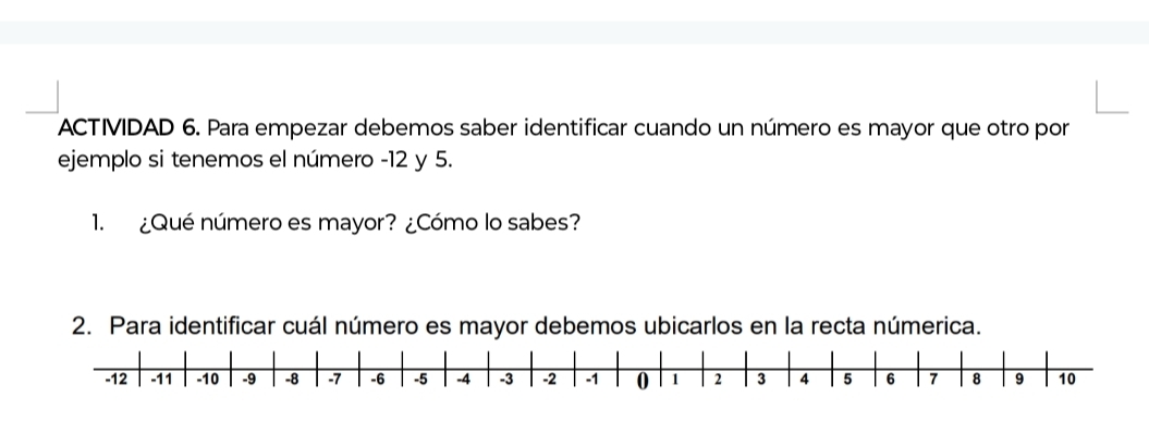 ACTIVIDAD 6. Para empezar debemos saber identificar cuando un número es mayor que otro por 
ejemplo si tenemos el número -12 y 5. 
1. ¿Qué número es mayor? ¿Cómo lo sabes? 
2. Para identificar cuál número es mayor debemos ubicarlos en la recta númerica.