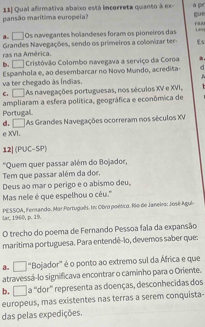 11| Qual afirmativa abaixo está incorreta quanto à ex- a pr
pansão marítima europeia?
gue
FRAI
a. Os navegantes holandeses foram os pioneiros das Leo
Grandes Navegações, sendo os primeiros a colonizar ter- Es
ras na América.
b. Cristóvão Colombo navegava a serviço da Coroa a.
Espanhola e, ao desembarcar no Novo Mundo, acredita- d
A
va ter chegado às Índias.
C. As navegações portuguesas, nos séculos XV e XVI, 
ampliaram a esfera política, geográfica e econômica de
Portugal.
d. As Grandes Navegações ocorreram nos séculos XV
e XVI.
12| (PUC-SP)
“Quem quer passar além do Bojador,
Tem que passar além da dor.
Deus ao mar o perigo e o abismo deu,
Mas nele é que espelhou o céu.”
PESSOA, Fernando. Mar Português. In: Obra poética. Rio de Janeiro: José Agui-
lar, 1960, p. 19.
O trecho do poema de Fernando Pessoa fala da expansão
marítima portuguesa. Para entendê-lo, devemos saber que:
a. □ “Bojador” é o ponto ao extremo sul da África e que
atravessá-lo significava encontrar o caminho para o Oriente.
b. □_ a “dor” representa as doenças, desconhecidas dos
europeus, mas existentes nas terras a serem conquista-
das pelas expedições.