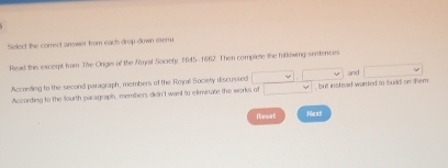 Select the correct answer fom each drop down meru 
Read this excerpt from The Ongis of the Ruyal Society, 1645-1662. Then complete the folkowing sentences 
According to the second paragraph, members of the Royal Society discussed □ , □ , but instead wanted to tsuild on them and □
According to the fourth paragraph, members didn't want to eliminate the works of □
Reset Henxt