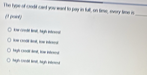 The type of credit card you want to pay in full, on time, every time is_
(1 point)
low credit limit, high interes!
low credit limit, low interest
high credit limit, low interest
high credit limit, high interest