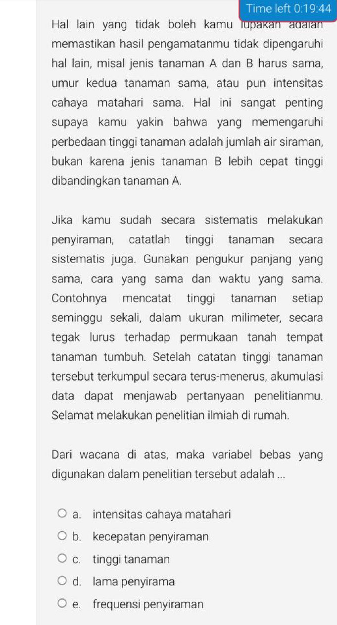 Time left 0· 70 :44
Hal lain yang tidak boleh kamu lupakan adaian
memastikan hasil pengamatanmu tidak dipengaruhi
hal lain, misal jenis tanaman A dan B harus sama,
umur kedua tanaman sama, atau pun intensitas
cahaya matahari sama. Hal ini sangat penting
supaya kamu yakin bahwa yang memengaruhi
perbedaan tinggi tanaman adalah jumlah air siraman,
bukan karena jenis tanaman B lebih cepat tinggi
dibandingkan tanaman A.
Jika kamu sudah secara sistematis melakukan
penyiraman, catatlah tinggi tanaman secara
sistematis juga. Gunakan pengukur panjang yang
sama, cara yang sama dan waktu yang sama.
Contohnya mencatat tinggi tanaman setiap
seminggu sekali, dalam ukuran milimeter, secara
tegak lurus terhadap permukaan tanah tempat
tanaman tumbuh. Setelah catatan tinggi tanaman
tersebut terkumpul secara terus-menerus, akumulasi
data dapat menjawab pertanyaan penelitianmu.
Selamat melakukan penelitian ilmiah di rumah.
Dari wacana di atas, maka variabel bebas yang
digunakan dalam penelitian tersebut adalah ...
a. intensitas cahaya matahari
b. kecepatan penyiraman
c. tinggi tanaman
d. lama penyirama
e. frequensi penyiraman