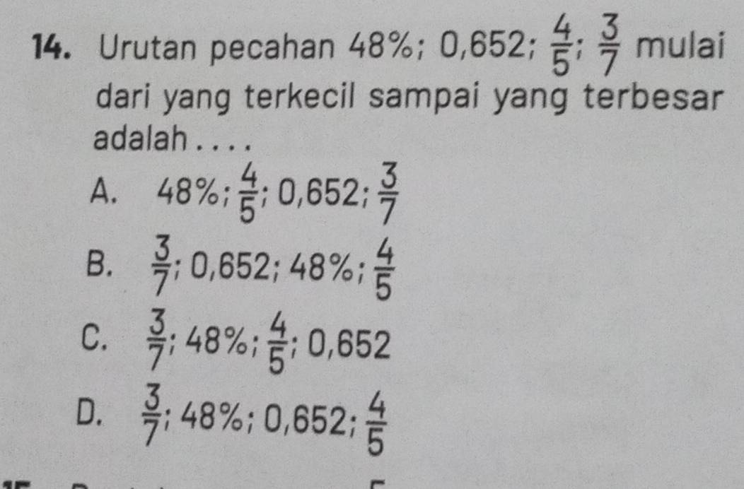 Urutan pecahan 48%; ( 0,652;  4/5 ;  3/7  mulai
dari yang terkecil sampai yang terbesar
adalah . . . .
A. 48%;  4/5 ; 0,652;  3/7 
B.  3/7 ; 0,652; 48%;  4/5 
C.  3/7 ; 48%;  4/5 ; 0,652
D.  3/7 ; 48%; 0,652;  4/5 