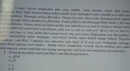 Akharya, Ustazah Aisyah menjelaskan jenis yang terakhir. ''Jenis keempat adalah Mad Lazim
Mutshaqqal Harfi. Harfi menurut bahasa artinya adalah huruf. Sedangkan Lazim memiliki arti wajib atau
harus. Sementara Mutsaqqal artinya diberatkan. Dengan kata lain, Mad Lazim Mutsaqqal Harfi adalah
huruf yang wajib dibaca panjang dan diberatkan. Panjang Mad Lazim Mutsaqqal Harfi adalah 3 alif atau
6 barakat/ketukan. Hukum tajwid ini terjadi apabila pada permulaan ayat surat di Al Quran terdapat salah
satu atau lebih dari antara huruf yang delapan, yakni nun (△), qaf (3), saad (△), ‘ain (ξ ), sin (. ), lam (J),
af (4), dan mim (), serta setelah Mad terdapat huruf yang mati karena diidghamkan atau ditasydidkan.
Untuk memudahkan dalam mengingat, huruf-huruf tersebut dapat dihafal dengan kalimat Naqosho
Asalukum (Jal ši ). Contohnya bisa ditemukan pada huruf 'l'' di awal surat Al-Baqarah, schingga
marus dibaca panjang enam harakat." Setelah selesai menjelaskan, Ustazah Aisyah meminta para santri
antuk mencari contoh-contoh lain dari masing-masing jenis mad lazim dan menjelaskan perbedaannya.
8. Di bawah ini adalah contoh dari Mad Lazim Mutshaqqal Kalimi....
a.
b. ¿V
c. ù
d.