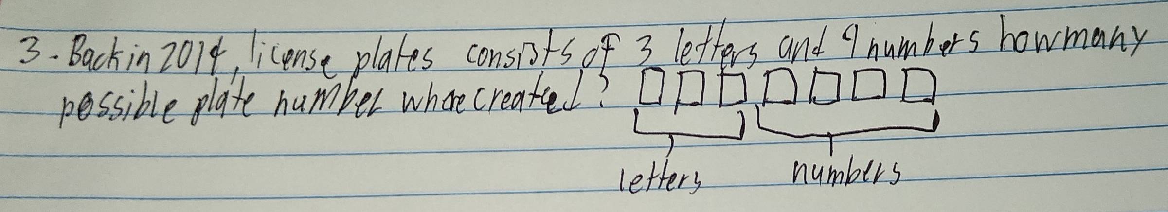 3- Backin 2014, license plates consits of 3 letters and 9 numbers howmany 
possible plate number where create? 
letters numbers