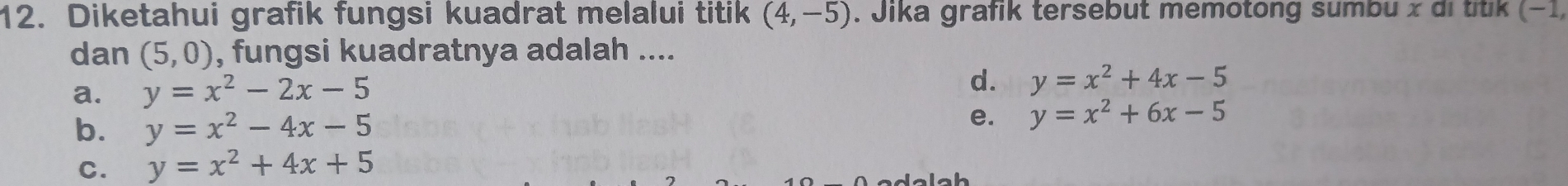 Diketahui grafik fungsi kuadrat melalui titik (4,-5). Jika grafik tersebut memotong sumbu x di titik (−1,
dan (5,0) , fungsi kuadratnya adalah ....
a. y=x^2-2x-5
d. y=x^2+4x-5
b. y=x^2-4x-5
e. y=x^2+6x-5
C. y=x^2+4x+5