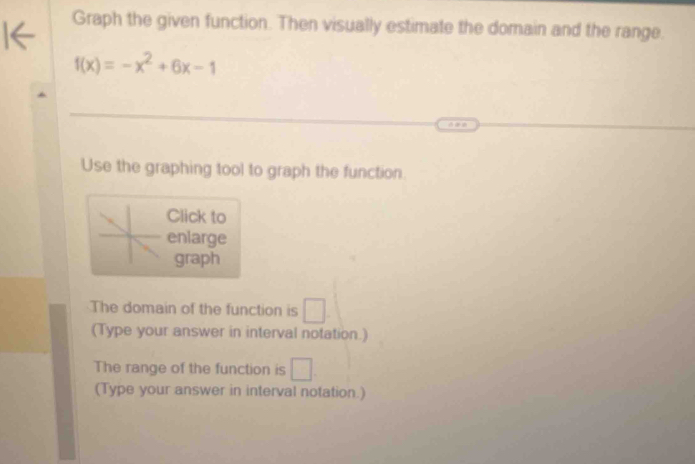 Graph the given function. Then visually estimate the domain and the range.
f(x)=-x^2+6x-1
Use the graphing tool to graph the function. 
Click to 
enlarge 
graph 
The domain of the function is □. 
(Type your answer in interval notation.) 
The range of the function is □ 
(Type your answer in interval notation.)