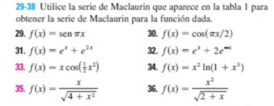 29-38 Utilice la serie de Maclaurin que aparece en la tabla 1 para 
obtener la serie de Maclaurin para la función dada. 
29. f(x)=sen π x 30. f(x)=cos (π x/2)
31. f(x)=e^x+e^(2x) 32. f(x)=e^x+2e^(-x)
33. f(x)=xcos ( 1/2 x^2) 34. f(x)=x^2ln (1+x^3)
35. f(x)= x/sqrt(4+x^2)  36. f(x)= x^2/sqrt(2+x) 