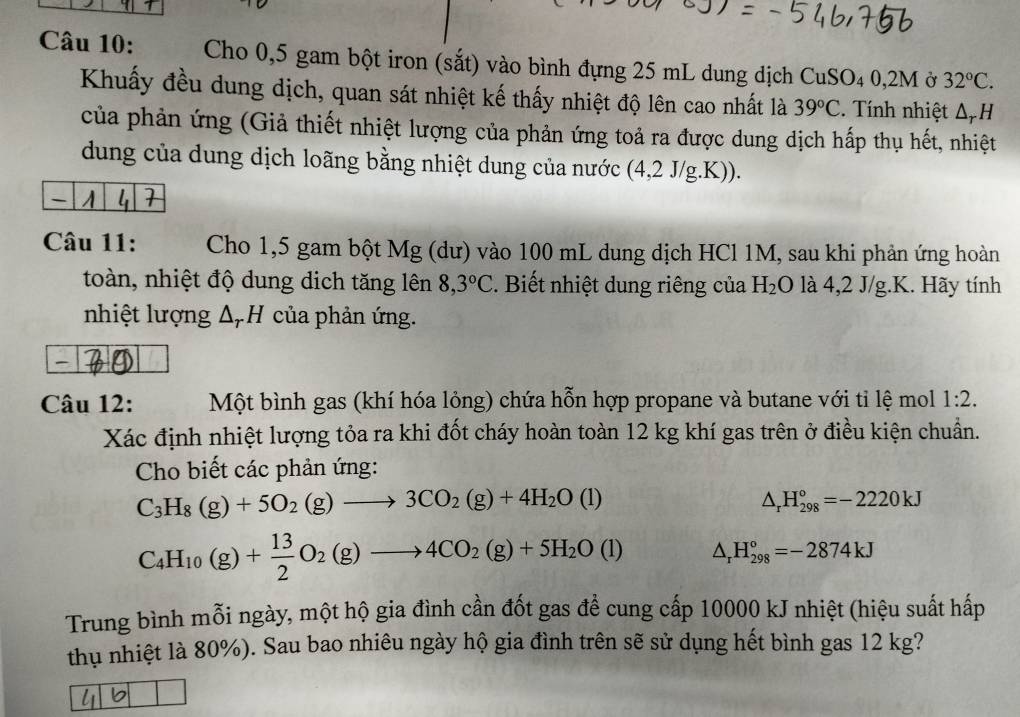 Cho 0,5 gam bột iron (sắt) vào bình đựng 25 mL dung dịch CuSO₄ 0,2M ở 32°C.
Khuấy đều dung dịch, quan sát nhiệt kế thấy nhiệt độ lên cao nhất là 39°C. Tính nhiệt Δ= H
của phản ứng (Giả thiết nhiệt lượng của phản ứng toả ra được dung dịch hấp thụ hết, nhiệt
dung của dung dịch loãng bằng nhiệt dung của nước (4,2 J/g.K)).
4 1
Câu 11: Cho 1,5 gam bột Mg (dư) vào 100 mL dung dịch HCl 1M, sau khi phản ứng hoàn
toàn, nhiệt độ dung dịch tăng lên 8,3°C. Biết nhiệt dung riêng của H_2O.  là 4,2 J/g.K. Hãy tính
nhiệt lượng Δ, H của phản ứng.
-
Câu 12:    Một bình gas (khí hóa lỏng) chứa hỗn hợp propane và butane với tỉ lệ mol 1:2.
Xác định nhiệt lượng tỏa ra khi đốt cháy hoàn toàn 12 kg khí gas trên ở điều kiện chuẩn.
Cho biết các phản ứng:
C_3H_8(g)+5O_2(g)to 3CO_2(g)+4H_2O(l)
△ _rH_(298)°=-2220kJ
C_4H_10(g)+ 13/2 O_2(g)to 4CO_2(g)+5H_2O(l) △ _rH_(298)°=-2874kJ
Trung bình mỗi ngày, một hộ gia đình cần đốt gas để cung cấp 10000 kJ nhiệt (hiệu suất hấp
thụ nhiệt là 80%). Sau bao nhiêu ngày hộ gia đình trên sẽ sử dụng hết bình gas 12 kg?