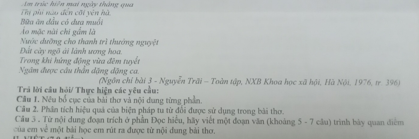 Am trúc hiện mai ngày tháng qua 
Thị phi nào đến cõi yên hà. 
Bữa ăn dầu có dưa muối 
Áo mặc nài chi gấm là 
Nước dưỡng cho thanh trì thưởng nguyệt 
Đất cày ngõ ải lành ương hoa. 
Trong khi hứng động vừa đêm tuyết 
Ngâm được câu thần dặng dặng ca. 
(Ngôn chí bài 3 - Nguyễn Trãi - Toàn tập, NXB Khoa học xã hội, Hà Nội, 1976, tr. 396) 
Trả lời câu hội/ Thực hiện các yêu cầu: 
Câu 1. Nêu bố cục của bài thơ và nội dung từng phần. 
Câu 2. Phân tích hiệu quả của biện pháp tu từ đối được sử dụng trong bài thơ. 
Câu 3 . Từ nội dung đoạn trích ở phần Đọc hiều, hãy viết một đoạn văn (khoảng 5 - 7 câu) trình bày quan diểm 
của em về một bài học em rút ra được từ nội dung bài thơ.