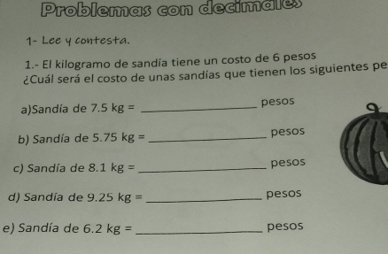 Problemas con decimales 
1- Lee y contesta. 
1.- El kilogramo de sandía tiene un costo de 6 pesos
¿Cuál será el costo de unas sandías que tienen los siguientes pe 
a)Sandía de 7.5kg= _ pesos
b) Sandía de 5.75kg= _  pesos
c) Sandía de 8.1kg= _ pesos
d) Sandía de 9.25kg= _ pesos
e) Sandía de 6.2kg= _ pesos