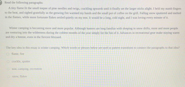 Read the following paragraphs:
A tiny flame lit the small teepee of pine needles and twigs, crackling upwards until it finally set the larger sticks alight. I held my numb fingers
to the heat, and sighed gratefully as the growing fire warmed my hands and the small pot of coffee on the grill. Falling snow sputtered and melted
in the flames, while more fortunate flakes settled quietly on my tent. It would be a long, cold night, and I was loving every minute of it.
Winter camping is becoming more and more popular. Although hunters are long familiar with sleeping in snow drifts, more and more people
are venturing into the wilderness during the coldest months of the year simply for the fun of it. Advances in recreational gear make staying warm
and dry a breeze, even in the fiercest blizzard.
The key idea in this essay is winter camping. Which words or phrases below are used as pattern transitions to connect the paragraphs to that idea?
flame, fire
crackle, sputter
tent, camping, recreation
snow, flakes