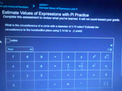 LESSON ?
Hs and Irrational Numbers Estimate Values of Expressions with P
Estimate Values of Expressions with Pi Practice
Complete this assessment to review what you've learned. It will not count toward your grade.
What is the circumference of a circle with a diameter of 5.75 miles? Estimate the
circumference to the hundredths place using 3.14 for π. (1 point)