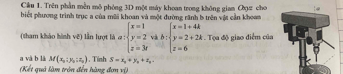 Trên phần mền mô phỏng 3D một máy khoan trong không gian Oxyz cho 
biết phương trình trục a của mũi khoan và một đường rãnh b trên vật cần khoan 
(tham khảo hình vẽ) lần lượt là a:beginarrayl x=1 y=2 z=3tendarray. và b:beginarrayl x=1+4k y=2+2k z=6endarray.. Tọa độ giao điểm của 
a và b là M(x_0;y_0;z_0). Tính S=x_0+y_0+z_0. 
(Kết quả làm tròn đến hàng đơn vị)