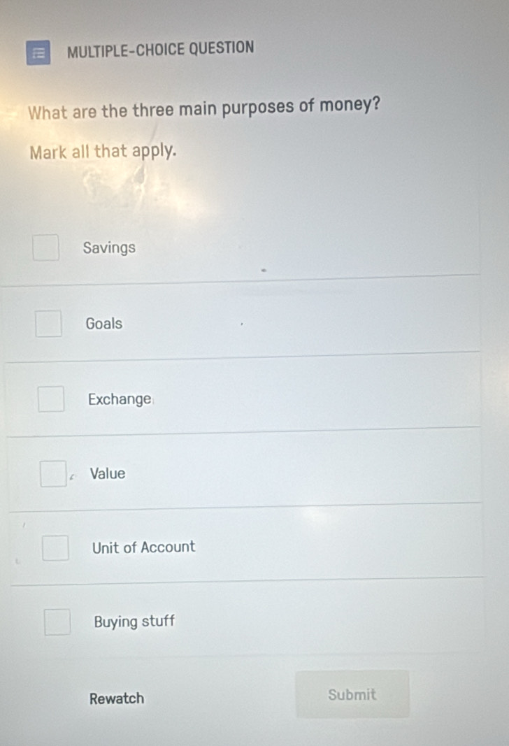 MULTIPLE-CHOICE QUESTION
What are the three main purposes of money?
Mark all that apply.
Savings
Goals
Exchange
C Value
Unit of Account
Buying stuff
Rewatch Submit