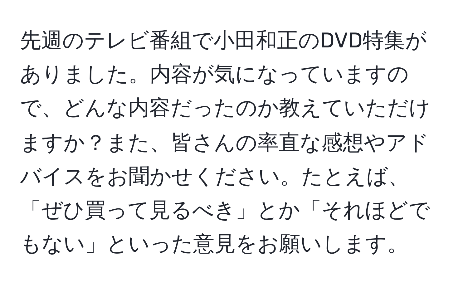 先週のテレビ番組で小田和正のDVD特集がありました。内容が気になっていますので、どんな内容だったのか教えていただけますか？また、皆さんの率直な感想やアドバイスをお聞かせください。たとえば、「ぜひ買って見るべき」とか「それほどでもない」といった意見をお願いします。