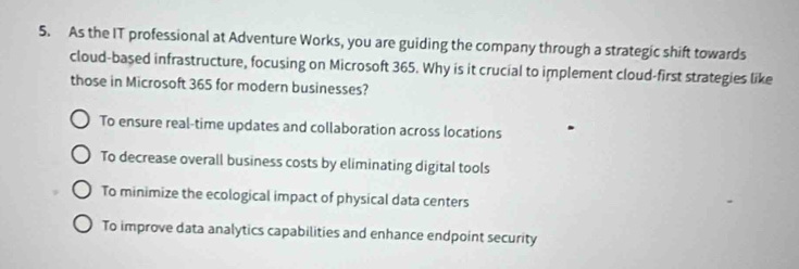 As the IT professional at Adventure Works, you are guiding the company through a strategic shift towards
cloud-based infrastructure, focusing on Microsoft 365. Why is it crucial to implement cloud-first strategies like
those in Microsoft 365 for modern businesses?
To ensure real-time updates and collaboration across locations
To decrease overall business costs by eliminating digital tools
To minimize the ecological impact of physical data centers
To improve data analytics capabilities and enhance endpoint security