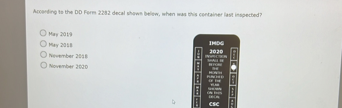 According to the DD Form 2282 decal shown below, when was this container last inspected?
May 2019
May 2018 IMDG
U 2020
November 2018 INSPECTION SHALL BE
a BEFORE
November 2020 THE
MONTH
PUNCHED
OF THE
YEAR
SHOWN
ON THIS
DEC
CSC