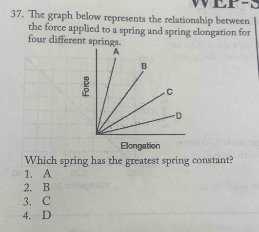 WETES
37. The graph below represents the relationship between
the force applied to a spring and spring elongation for
four different springs.
Elongation
Which spring has the greatest spring constant?
1. A
2. B
3. C
4. D