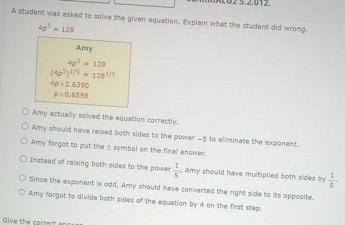 ÁLG2 5.2.012.
A student was asked to solve the given equation. Explain what the student did wrong.
4p^5=128
Amy
4p^5=128
(4p^5)^1/5=128^(1/5)
4papprox 2.6390
papprox 0.6598
Amy actually solved the equation correctly.
Amy should have raised both sides to the power -5 to eliminate the exponent.
Amy forgot to put the ± symbol on the final answer.
Instead of raising both sides to the power  1/5  , Amy should have multiplied both sides by  1/5 .
Since the exponent is odd, Amy should have converted the right side to its opposite.
Amy forgot to divide both sides of the equation by 4 on the first step.
Give the correct ansy