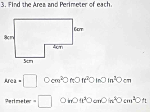 Find the Area and Perimeter of each.
Area=□ bigcirc cm^2bigcirc ftC ) ft^2bigcirc in O in^2bigcirc cm
Perimeter =□ ir O ft^2bigcirc cmbigcirc in^2bigcirc cm^2bigcirc ft