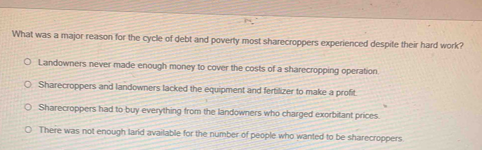 What was a major reason for the cycle of debt and poverty most sharecroppers experienced despite their hard work?
Landowners never made enough money to cover the costs of a sharecropping operation.
Sharecroppers and landowners lacked the equipment and fertilizer to make a profit.
Sharecroppers had to buy everything from the landowners who charged exorbitant prices.
There was not enough land available for the number of people who wanted to be sharecroppers.