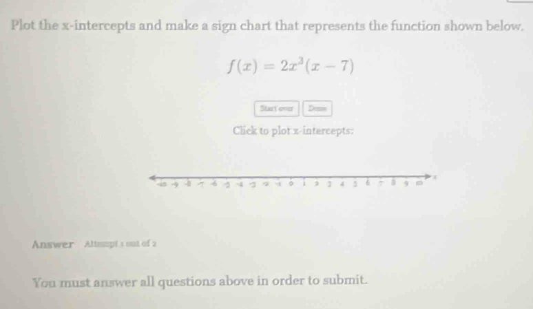 Plot the x-intercepts and make a sign chart that represents the function shown below.
f(x)=2x^3(x-7)
Stary oner Dusm 
Click to plot z -intercepts: 
Answer Altspt's out of 2 
You must answer all questions above in order to submit.