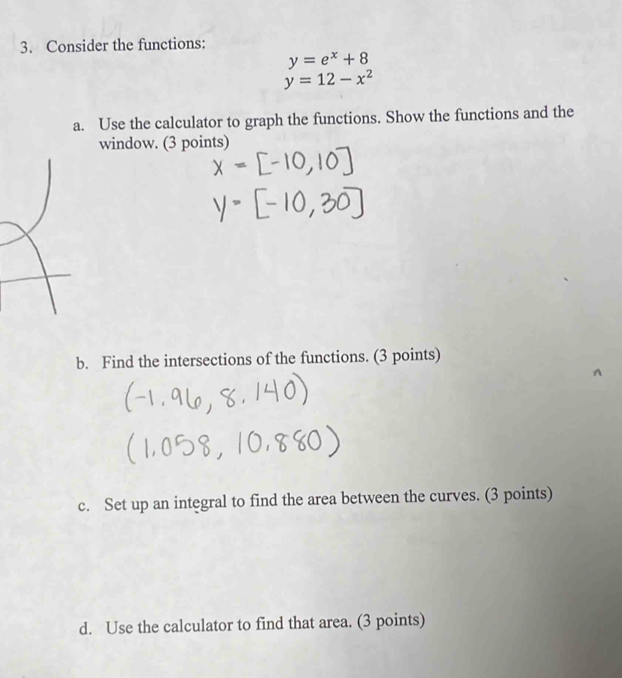 Consider the functions:
y=e^x+8
y=12-x^2
a. Use the calculator to graph the functions. Show the functions and the
window. (3 points)
b. Find the intersections of the functions. (3 points)
c. Set up an integral to find the area between the curves. (3 points)
d. Use the calculator to find that area. (3 points)