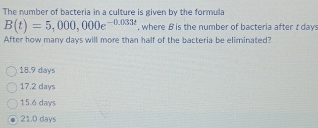 The number of bacteria in a culture is given by the formula
B(t)=5,000,000e^(-0.033t) , where B is the number of bacteria after tdays
After how many days will more than half of the bacteria be eliminated?
18.9 days
17.2 days
15.6 days
21.0 days