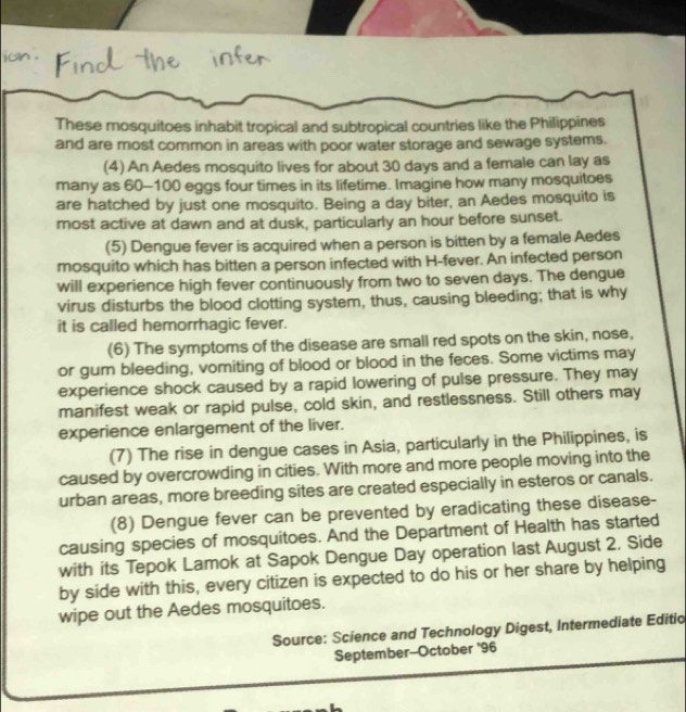 jun . 
These mosquitoes inhabit tropical and subtropical countries like the Philippines 
and are most common in areas with poor water storage and sewage systems. 
(4) An Aedes mosquito lives for about 30 days and a female can lay as 
many as 60-100 eggs four times in its lifetime. Imagine how many mosquitoes 
are hatched by just one mosquito. Being a day biter, an Aedes mosquito is 
most active at dawn and at dusk, particularly an hour before sunset. 
(5) Dengue fever is acquired when a person is bitten by a female Aedes 
mosquito which has bitten a person infected with H-fever. An infected person 
will experience high fever continuously from two to seven days. The dengue 
virus disturbs the blood clotting system, thus, causing bleeding; that is why 
it is called hemorrhagic fever. 
(6) The symptoms of the disease are small red spots on the skin, nose, 
or gum bleeding, vomiting of blood or blood in the feces. Some victims may 
experience shock caused by a rapid lowering of pulse pressure. They may 
manifest weak or rapid pulse, cold skin, and restlessness. Still others may 
experience enlargement of the liver. 
(7) The rise in dengue cases in Asia, particularly in the Philippines, is 
caused by overcrowding in cities. With more and more people moving into the 
urban areas, more breeding sites are created especially in esteros or canals. 
(8) Dengue fever can be prevented by eradicating these disease- 
causing species of mosquitoes. And the Department of Health has started 
with its Tepok Lamok at Sapok Dengue Day operation last August 2. Side 
by side with this, every citizen is expected to do his or her share by helping 
wipe out the Aedes mosquitoes. 
Source: Science and Technology Digest, Intermediate Editio 
September--October '96