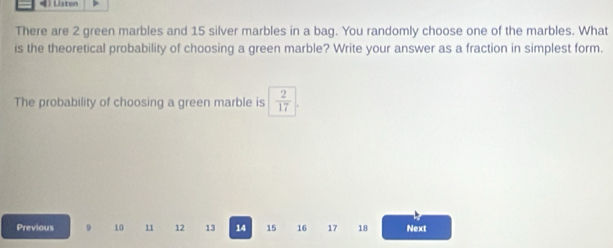 Listen 
There are 2 green marbles and 15 silver marbles in a bag. You randomly choose one of the marbles. What 
is the theoretical probability of choosing a green marble? Write your answer as a fraction in simplest form. 
The probability of choosing a green marble is  2/17 
Previous 9 10 11 12 13 14 15 16 17 18 Next