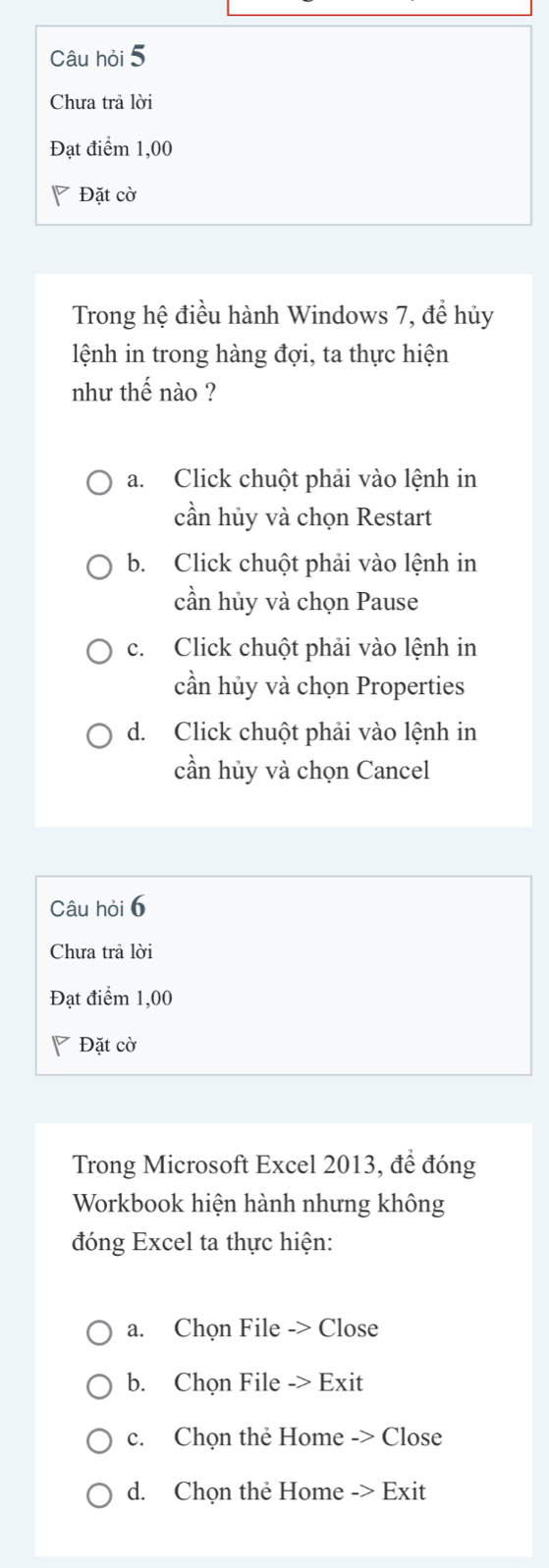 Câu hỏi 5
Chưa trả lời
Đạt điểm 1,00
Đặt cờ
Trong hệ điều hành Windows 7, để hủy
lệnh in trong hàng đợi, ta thực hiện
như thế nào ?
a. Click chuột phải vào lệnh in
cần hủy và chọn Restart
b. Click chuột phải vào lệnh in
cần hủy và chọn Pause
c. Click chuột phải vào lệnh in
cần hủy và chọn Properties
d. Click chuột phải vào lệnh in
cần hủy và chọn Cancel
Câu hỏi 6
Chưa trả lời
Đạt điểm 1,00
Đặt cờ
Trong Microsoft Excel 2013, để đóng
Workbook hiện hành nhưng không
đóng Excel ta thực hiện:
a. Chọn File -> Close
b. Chọn File -> Exit
c. Chọn thẻ Home -> Close
d. Chọn thẻ Home -> Exit