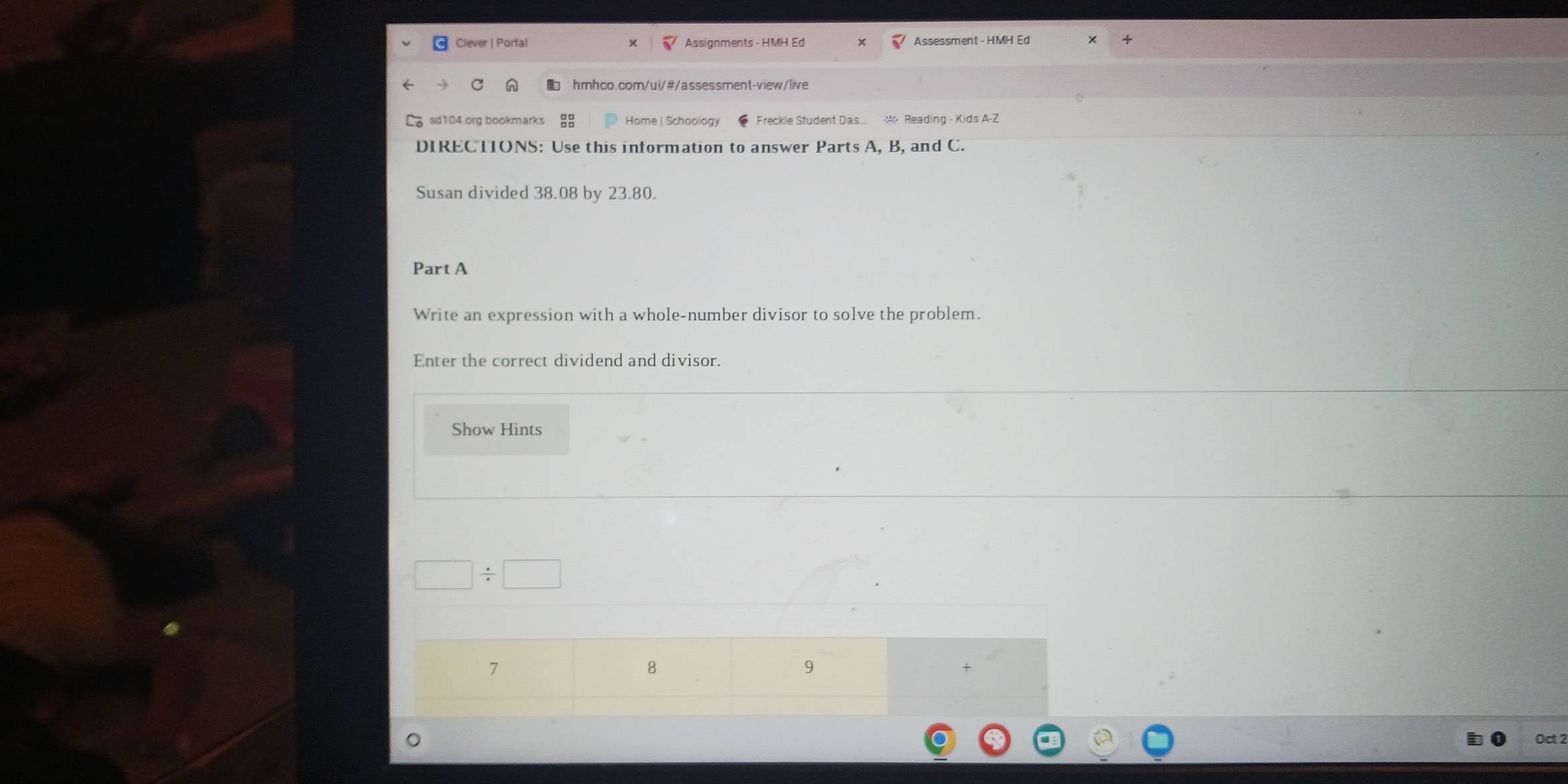 Ciever | Portal Assignments - HMH Ed Assessment - HMH Ed 
hmhco.com/ui/#/assessment-view/live 
sid104.org bookmark Home | Schoology Freckle Student Das * Reading - Kids A-Z 
DIRECTIONS: Use this information to answer Parts A, B, and C. 
Susan divided 38.08 by 23.80. 
Part A 
Write an expression with a whole-number divisor to solve the problem. 
Enter the correct dividend and divisor. 
Show Hints 
7 
8 
9