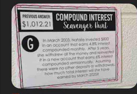 PREVIOUS ANSWER: COMPOUND INTEREST
$1,012.21 Scavenger Hunt 
In March 2003, Natalie invested $800
G In an account that eams 4.8% interest 
corpounded monthly. After 5 yeas. 
she withdrew afl the money and reinvested . 
it in a new account that eams 6% interest 
compounded semiannually. Assuming 
there were no other deposits or withdrawals. 
how much tatal interest will she have 
earned by Morch 20257