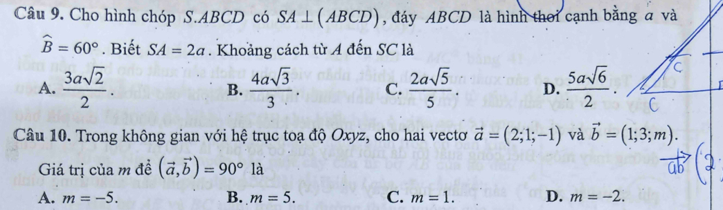 Cho hình chóp S. ABCD có SA⊥ (ABCD) , đáy ABCD là hình thời cạnh bằng a và
widehat B=60°. Biết SA=2a. Khoảng cách từ A đến SC là
A.  3asqrt(2)/2 .  4asqrt(3)/3 . C.  2asqrt(5)/5 . D.  5asqrt(6)/2 . 
B.
Câu 10. Trong không gian với hệ trục toạ độ Oxyz, cho hai vectơ vector a=(2;1;-1) và vector b=(1;3;m). 
Giá trị của m đề (vector a,vector b)=90°1dot a 1
A. m=-5. B. m=5. C. m=1. D. m=-2.