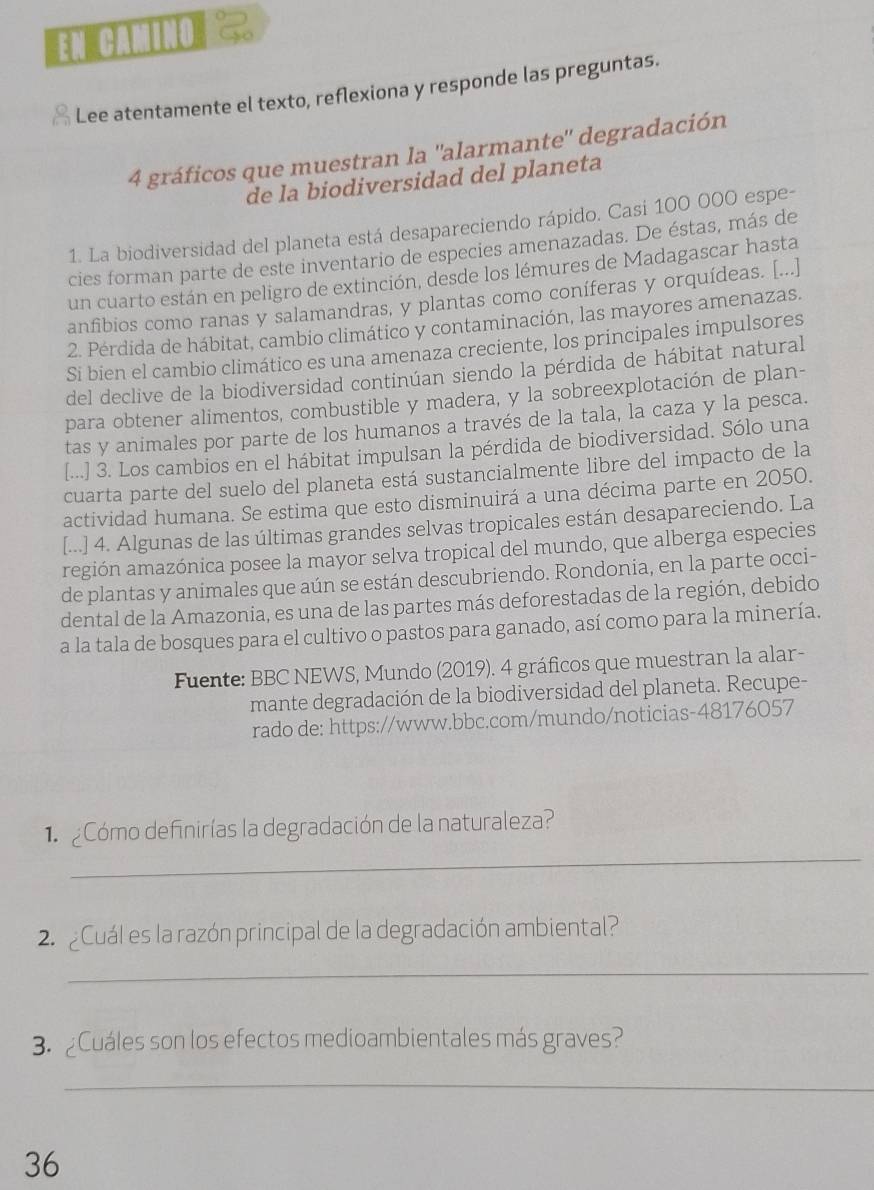 EN CAmIno
Lee atentamente el texto, reflexiona y responde las preguntas.
4 gráficos que muestran la ''alarmante'' degradación
de la biodiversidad del planeta
1. La biodiversidad del planeta está desapareciendo rápido. Casi 100 000 espe-
cies forman parte de este inventario de especies amenazadas. De éstas, más de
un cuarto están en peligro de extinción, desde los lémures de Madagascar hasta
anfibios como ranas y salamandras, y plantas como coníferas y orquídeas. [...]
2. Pérdida de hábitat, cambio climático y contaminación, las mayores amenazas.
Si bien el cambio climático es una amenaza creciente, los principales impulsores
del declive de la biodiversidad continúan siendo la pérdida de hábitat natural
para obtener alimentos, combustible y madera, y la sobreexplotación de plan-
tas y animales por parte de los humanos a través de la tala, la caza y la pesca.
[...] 3. Los cambios en el hábitat impulsan la pérdida de biodiversidad. Sólo una
cuarta parte del suelo del planeta está sustancialmente libre del impacto de la
actividad humana. Se estima que esto disminuirá a una décima parte en 2050.
[...] 4. Algunas de las últimas grandes selvas tropicales están desapareciendo. La
aagión amazónica posee la mayor selva tropical del mundo, que alberga especies
de plantas y animales que aún se están descubriendo. Rondonia, en la parte occi-
dental de la Amazonia, es una de las partes más deforestadas de la región, debido
a la tala de bosques para el cultivo o pastos para ganado, así como para la minería.
Fuente: BBC NEWS, Mundo (2019). 4 gráficos que muestran la alar-
mante degradación de la biodiversidad del planeta. Recupe-
rado de: https://www.bbc.com/mundo/noticias-48176057
_
1  Cómo definirías la degradación de la naturaleza?
2 Cuál es la razón principal de la degradación ambiental?
_
3. ¿Cuáles son los efectos medioambientales más graves?
_
36