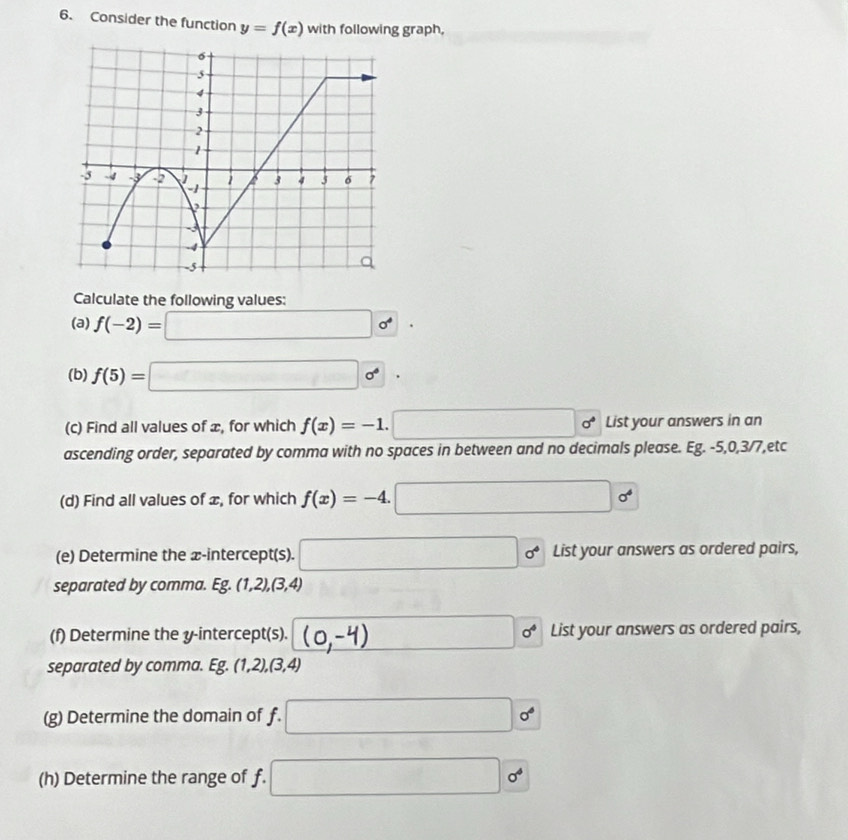 Consider the function y=f(x) with following graph, 
Calculate the following values: 
(a) f(-2)=□ o^4. 
(b) f(5)=□      . 
(c) Find all values of æ, for which f(x)=-1.□ sigma^* List your answers in an 
ascending order, separated by comma with no spaces in between and no decimals please. Eg. -5, 0, 3/7,etc 
(d) Find all values of æ, for which f(x)=-4.□ o^4
(e) Determine the æ -intercept(s). □ sigma^4 List your answers as ordered pairs, 
separated by comma. Eg.(1,2),(3,4)
(f) Determine the y-intercept(s). □ sigma^4 List your answers as ordered pairs, 
separated by comma. Eg.(1,2),(3,4)
(g) Determine the domain of f. □^1
(h) Determine the range of f. □ sigma^4