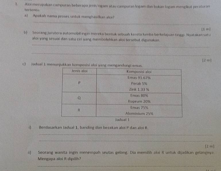 Aloi merupakan campuran beberapa jenis logam atau campuran logam dan bukan logam mengikut peraturan 
tertentu. 
a) Apakah nama proses untuk menghasilkan aloi? 
__ 
__ 
[1 m] 
b) Seorang jurutera automobil ingin mereka bentuk sebuah kereta lumba berkelajuan tinggi. Nyatakan satu 
aloi yang sesuai dan satu ciri yang membolehkan aloi tersebut digunakan. 
_ 
_ 
_ 
_ 
_ 
_ 
[2 m] 
c) Jadual 1 menunjukkan komposisi al 
i) Berdasarkan Jadual 1, banding dan bezakan aloi P dan aloi R. 
_ 
_ 
[2 m] 
ii) Seorang wanita ingin menempah seutas gelang. Dia memilih aloi R untuk dijadikan gelangnya. 
Mengapa aloi R dipilih? 
_