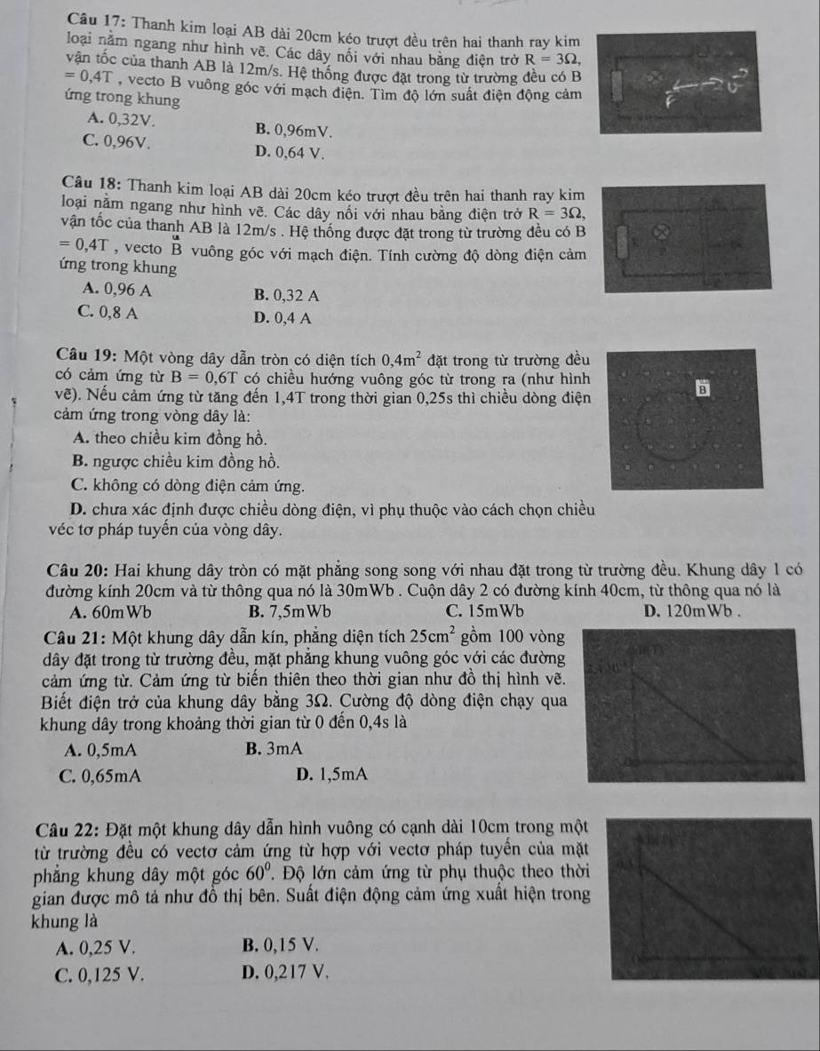 Thanh kim loại AB dài 20cm kéo trượt đều trên hai thanh ray kim
loại nằm ngang như hình vẽ. Các dây nối với nhau bằng điện trở R=3Omega ,
vận tốc của thanh AB là 12m/s. Hệ thống được đặt trong từ trường đều có B
=0,4T , vecto B vuông góc với mạch điện. Tìm độ lớn suất điện động cảm
ứng trong khung
A. 0,32V. B. 0,96mV.
C. 0,96V. D. 0,64 V.
Câu 18: Thanh kim loại AB dài 20cm kéo trượt đều trên hai thanh ray kim
loại nằm ngang như hình vẽ. Các dây nối với nhau bằng điện trở R=3Omega ,
vận tốc của thanh AB là 12m/s . Hệ thống được đặt trong từ trường đều có B
=0,4T , vecto beginarrayr u Bendarray vuông góc với mạch điện. Tính cường độ dòng điện cảm
ứng trong khung
A. 0,96 A B. 0,32 A
C. 0,8 A D. 0,4 A
Câu 19: Một vòng dây dẫn tròn có diện tích 0,4m^2 đặt trong từ trường đều
có cảm ứng từ B=0,6T có chiều hướng vuông góc từ trong ra (như hình
vẽ). Nếu cảm ứng từ tăng đến 1,4T trong thời gian 0,25s thì chiều dòng điện
cảm ứng trong vòng dây là:
A. theo chiều kim đồng hồ.
B. ngược chiều kim đồng hồ.
C. không có dòng điện cảm ứng.
D. chưa xác định được chiều dòng điện, vì phụ thuộc vào cách chọn chiều
véc tơ pháp tuyển của vòng dây.
Câu 20: Hai khung dây tròn có mặt phẳng song song với nhau đặt trong từ trường đều. Khung dây 1 có
đường kính 20cm và từ thông qua nó là 30mWb . Cuộn dây 2 có đường kính 40cm, từ thông qua nó là
A. 60mWb B. 7,5mWb C. 15mWb D. 120mWb .
Câu 21: Một khung dây dẫn kín, phẳng diện tích 25cm^2 gồm 100 vòng
dây đặt trong từ trường đều, mặt phăng khung vuông góc với các đường
cảm ứng từ. Cảm ứng từ biến thiên theo thời gian như đồ thị hình vẽ.
Biết điện trở của khung dây bằng 3Ω. Cường độ dòng điện chạy qua
khung dây trong khoảng thời gian từ 0 đến 0,4s là
A. 0,5mA B. 3mA
C. 0,65mA D. 1,5mA
Câu 22: Đặt một khung dây dẫn hình vuông có cạnh dài 10cm trong một
từ trường đều có vectơ cảm ứng từ hợp với vectơ pháp tuyển của mặt
phẳng khung dây một góc 60°. Độ lớn cảm ứng từ phụ thuộc theo thời
gian được mô tả như đồ thị bên. Suất điện động cảm ứng xuất hiện trong
khung là
A. 0,25 V. B. 0,15 V.
C. 0,125 V. D. 0,217 V.